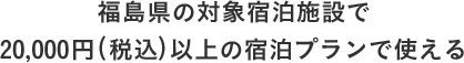 福島県の対象宿泊施設で 20,000円(税込)以上の宿泊プランで使える