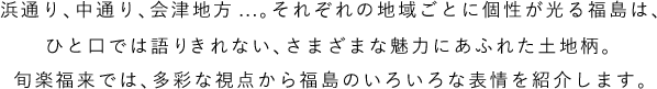 浜通り、中通り、会津地方...。それぞれの地域ごとに個性が光る福島は、ひと口では語りきれない、さまざまな魅力にあふれた土地柄。旬楽福来では、多彩な視点から福島のいろいろな表情を紹介します。