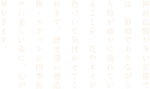 神社仏閣が多い京都では、静寂でありながらも時が確かに流れていることを、花や木々が色づいて気付かせてくれます。歴史深い建造物・スポットの四季折々の美しい姿に、心が華やぎます。