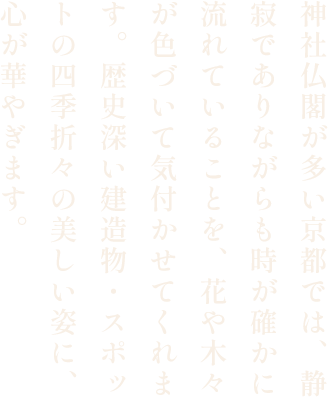 神社仏閣が多い京都では、静寂でありながらも時が確かに流れていることを、花や木々が色づいて気付かせてくれます。歴史深い建造物・スポットの四季折々の美しい姿に、心が華やぎます。