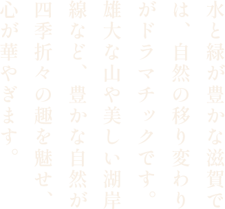 水と緑が豊かな滋賀では、自然の移り変わりがドラマチックです。雄大な山や美しい湖岸線など、豊かな自然が四季折々の趣を魅せ、心が華やぎます。