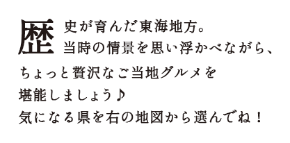 歴史が育んだ東海地方。当時の情景を思い浮かべながら、
        ちょっと贅沢なご当地グルメを堪能しましょう♪